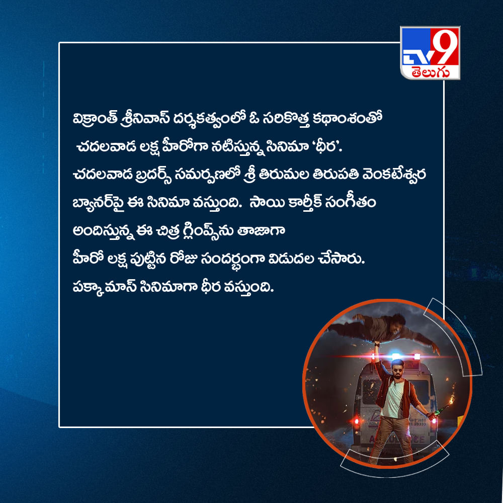 విక్రాంత్ శ్రీనివాస్ దర్శకత్వంలో ఓ సరికొత్త కథాంశంతో చదలవాడ లక్ష హీరోగా నటిస్తున్న సినిమా 'ధీర'. చదలవాడ బ్రదర్స్ సమర్పణలో శ్రీ తిరుమల తిరుపతి వెంకటేశ్వర బ్యానర్‌పై ఈ సినిమా వస్తుంది. సాయి కార్తీక్ సంగీతం అందిస్తున్న ఈ చిత్ర గ్లింప్స్‌ను తాజాగా హీరో లక్ష పుట్టిన రోజు సందర్భంగా విడుదల చేసారు. పక్కా మాస్ సినిమాగా ధీర వస్తుంది.